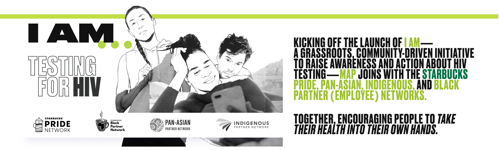 I AM...TESTING FOR HIV. Kicking off the launch of I AM - a grassroots, community-driven initiative to raise awareness and action about HIV testing - MAP joins with the Starbucks Pride, Pan-Asian, Indigenous, and Black Partner (Employee) Networks. Together, encouraging people to take their health into their own hands.